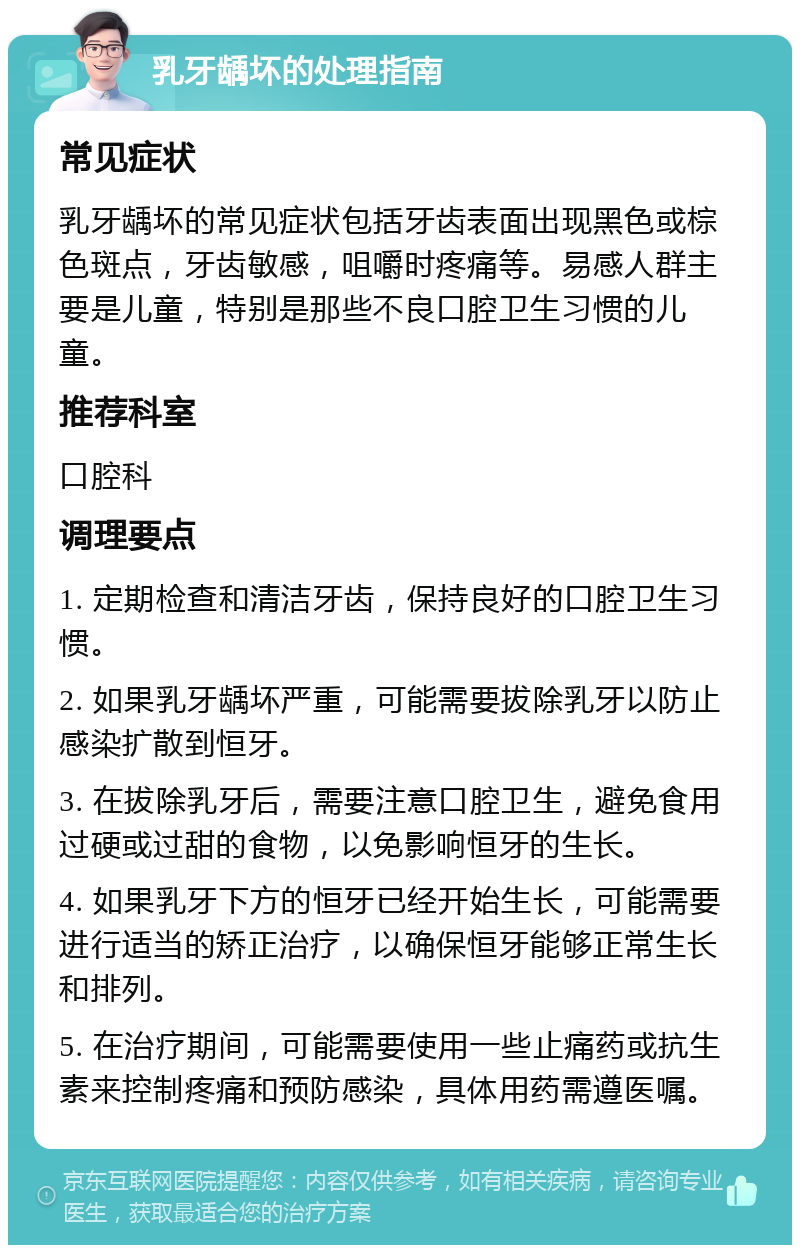 乳牙龋坏的处理指南 常见症状 乳牙龋坏的常见症状包括牙齿表面出现黑色或棕色斑点，牙齿敏感，咀嚼时疼痛等。易感人群主要是儿童，特别是那些不良口腔卫生习惯的儿童。 推荐科室 口腔科 调理要点 1. 定期检查和清洁牙齿，保持良好的口腔卫生习惯。 2. 如果乳牙龋坏严重，可能需要拔除乳牙以防止感染扩散到恒牙。 3. 在拔除乳牙后，需要注意口腔卫生，避免食用过硬或过甜的食物，以免影响恒牙的生长。 4. 如果乳牙下方的恒牙已经开始生长，可能需要进行适当的矫正治疗，以确保恒牙能够正常生长和排列。 5. 在治疗期间，可能需要使用一些止痛药或抗生素来控制疼痛和预防感染，具体用药需遵医嘱。