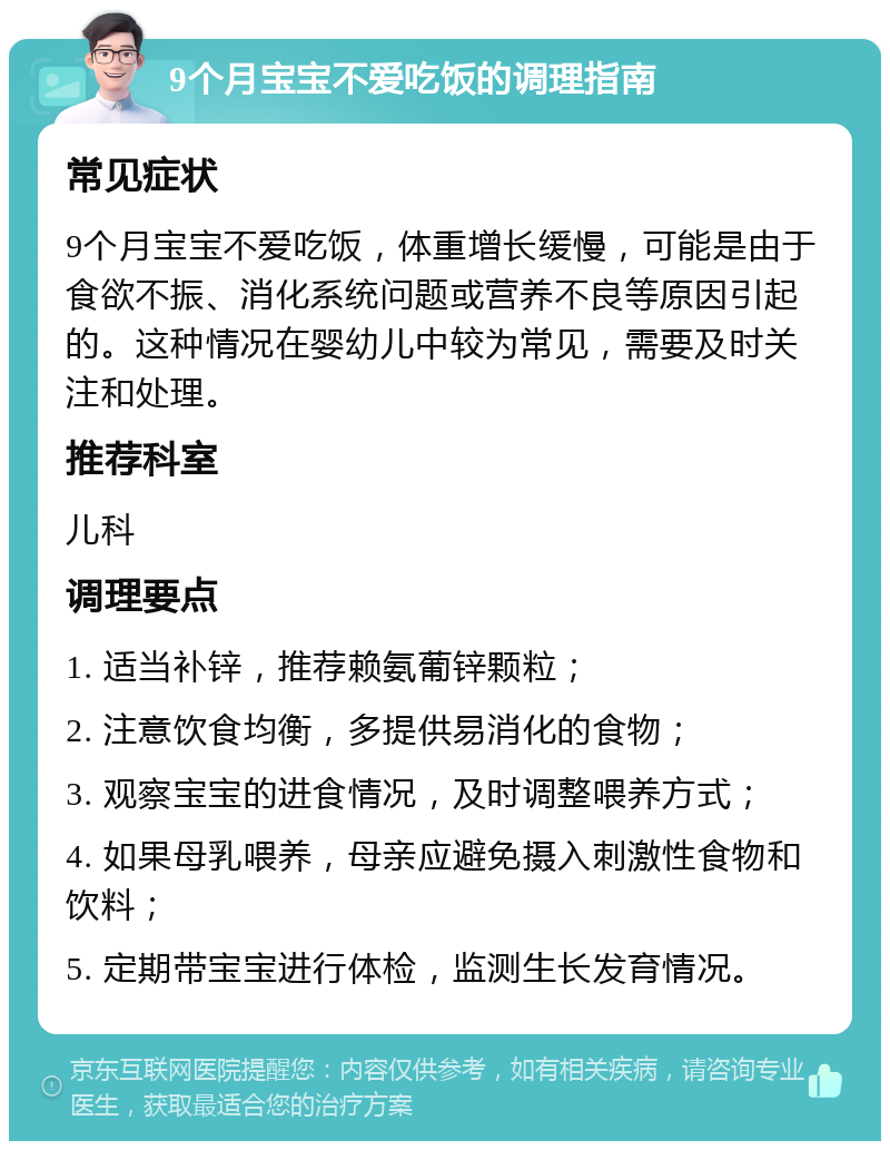 9个月宝宝不爱吃饭的调理指南 常见症状 9个月宝宝不爱吃饭，体重增长缓慢，可能是由于食欲不振、消化系统问题或营养不良等原因引起的。这种情况在婴幼儿中较为常见，需要及时关注和处理。 推荐科室 儿科 调理要点 1. 适当补锌，推荐赖氨葡锌颗粒； 2. 注意饮食均衡，多提供易消化的食物； 3. 观察宝宝的进食情况，及时调整喂养方式； 4. 如果母乳喂养，母亲应避免摄入刺激性食物和饮料； 5. 定期带宝宝进行体检，监测生长发育情况。