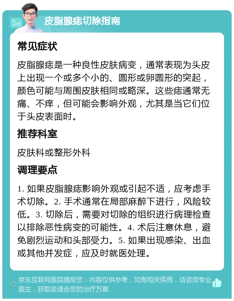 皮脂腺痣切除指南 常见症状 皮脂腺痣是一种良性皮肤病变，通常表现为头皮上出现一个或多个小的、圆形或卵圆形的突起，颜色可能与周围皮肤相同或略深。这些痣通常无痛、不痒，但可能会影响外观，尤其是当它们位于头皮表面时。 推荐科室 皮肤科或整形外科 调理要点 1. 如果皮脂腺痣影响外观或引起不适，应考虑手术切除。2. 手术通常在局部麻醉下进行，风险较低。3. 切除后，需要对切除的组织进行病理检查以排除恶性病变的可能性。4. 术后注意休息，避免剧烈运动和头部受力。5. 如果出现感染、出血或其他并发症，应及时就医处理。