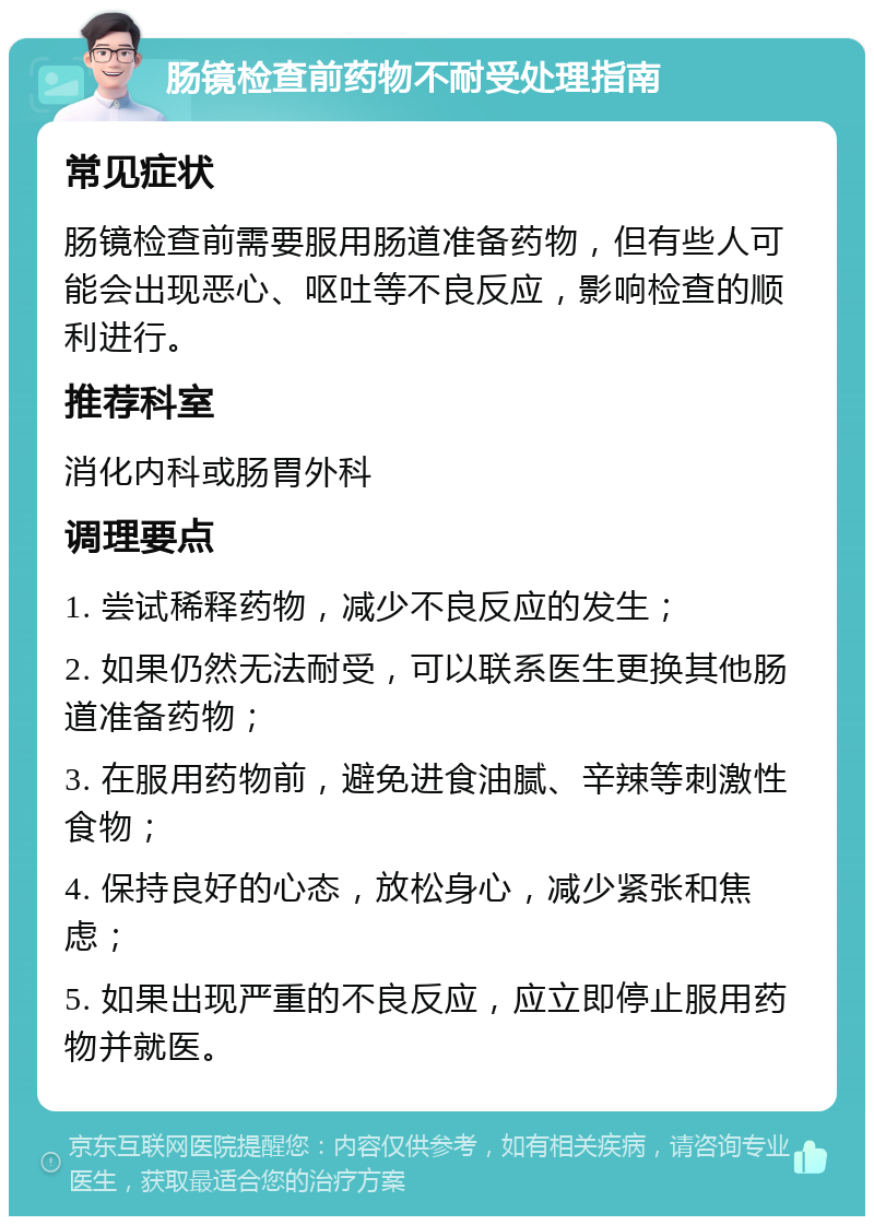 肠镜检查前药物不耐受处理指南 常见症状 肠镜检查前需要服用肠道准备药物，但有些人可能会出现恶心、呕吐等不良反应，影响检查的顺利进行。 推荐科室 消化内科或肠胃外科 调理要点 1. 尝试稀释药物，减少不良反应的发生； 2. 如果仍然无法耐受，可以联系医生更换其他肠道准备药物； 3. 在服用药物前，避免进食油腻、辛辣等刺激性食物； 4. 保持良好的心态，放松身心，减少紧张和焦虑； 5. 如果出现严重的不良反应，应立即停止服用药物并就医。