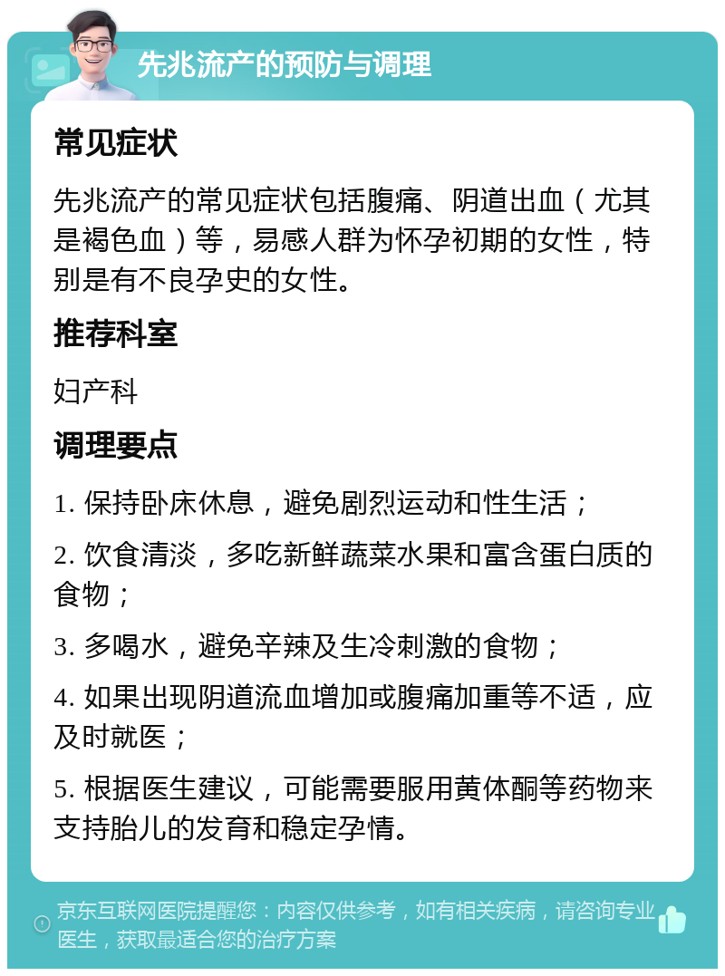 先兆流产的预防与调理 常见症状 先兆流产的常见症状包括腹痛、阴道出血（尤其是褐色血）等，易感人群为怀孕初期的女性，特别是有不良孕史的女性。 推荐科室 妇产科 调理要点 1. 保持卧床休息，避免剧烈运动和性生活； 2. 饮食清淡，多吃新鲜蔬菜水果和富含蛋白质的食物； 3. 多喝水，避免辛辣及生冷刺激的食物； 4. 如果出现阴道流血增加或腹痛加重等不适，应及时就医； 5. 根据医生建议，可能需要服用黄体酮等药物来支持胎儿的发育和稳定孕情。