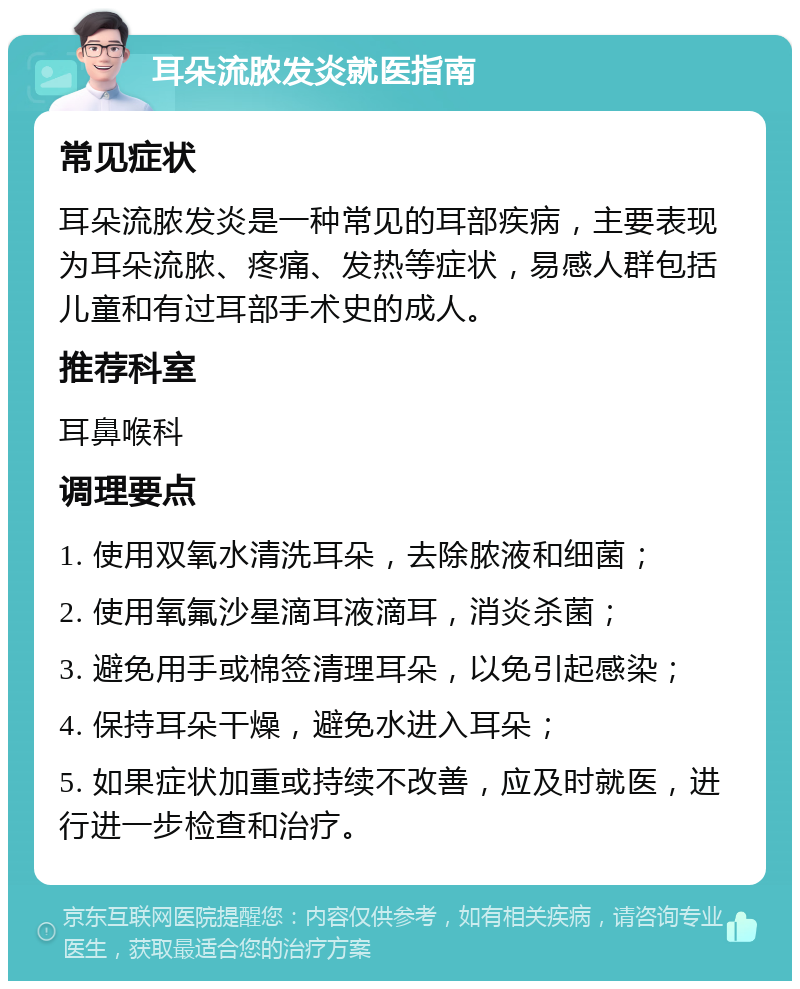 耳朵流脓发炎就医指南 常见症状 耳朵流脓发炎是一种常见的耳部疾病，主要表现为耳朵流脓、疼痛、发热等症状，易感人群包括儿童和有过耳部手术史的成人。 推荐科室 耳鼻喉科 调理要点 1. 使用双氧水清洗耳朵，去除脓液和细菌； 2. 使用氧氟沙星滴耳液滴耳，消炎杀菌； 3. 避免用手或棉签清理耳朵，以免引起感染； 4. 保持耳朵干燥，避免水进入耳朵； 5. 如果症状加重或持续不改善，应及时就医，进行进一步检查和治疗。