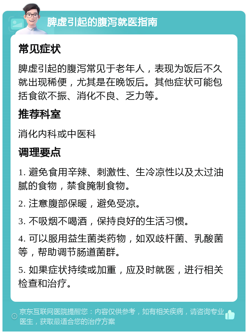 脾虚引起的腹泻就医指南 常见症状 脾虚引起的腹泻常见于老年人，表现为饭后不久就出现稀便，尤其是在晚饭后。其他症状可能包括食欲不振、消化不良、乏力等。 推荐科室 消化内科或中医科 调理要点 1. 避免食用辛辣、刺激性、生冷凉性以及太过油腻的食物，禁食腌制食物。 2. 注意腹部保暖，避免受凉。 3. 不吸烟不喝酒，保持良好的生活习惯。 4. 可以服用益生菌类药物，如双歧杆菌、乳酸菌等，帮助调节肠道菌群。 5. 如果症状持续或加重，应及时就医，进行相关检查和治疗。