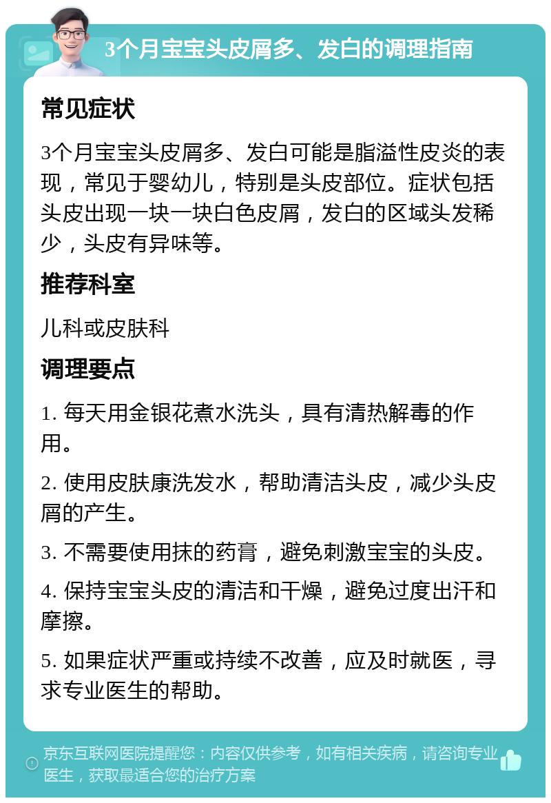 3个月宝宝头皮屑多、发白的调理指南 常见症状 3个月宝宝头皮屑多、发白可能是脂溢性皮炎的表现，常见于婴幼儿，特别是头皮部位。症状包括头皮出现一块一块白色皮屑，发白的区域头发稀少，头皮有异味等。 推荐科室 儿科或皮肤科 调理要点 1. 每天用金银花煮水洗头，具有清热解毒的作用。 2. 使用皮肤康洗发水，帮助清洁头皮，减少头皮屑的产生。 3. 不需要使用抹的药膏，避免刺激宝宝的头皮。 4. 保持宝宝头皮的清洁和干燥，避免过度出汗和摩擦。 5. 如果症状严重或持续不改善，应及时就医，寻求专业医生的帮助。