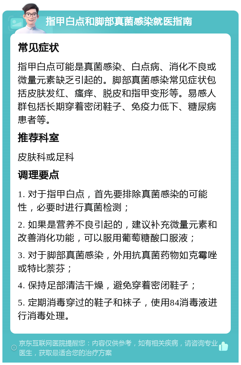 指甲白点和脚部真菌感染就医指南 常见症状 指甲白点可能是真菌感染、白点病、消化不良或微量元素缺乏引起的。脚部真菌感染常见症状包括皮肤发红、瘙痒、脱皮和指甲变形等。易感人群包括长期穿着密闭鞋子、免疫力低下、糖尿病患者等。 推荐科室 皮肤科或足科 调理要点 1. 对于指甲白点，首先要排除真菌感染的可能性，必要时进行真菌检测； 2. 如果是营养不良引起的，建议补充微量元素和改善消化功能，可以服用葡萄糖酸口服液； 3. 对于脚部真菌感染，外用抗真菌药物如克霉唑或特比萘芬； 4. 保持足部清洁干燥，避免穿着密闭鞋子； 5. 定期消毒穿过的鞋子和袜子，使用84消毒液进行消毒处理。