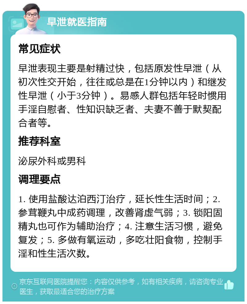 早泄就医指南 常见症状 早泄表现主要是射精过快，包括原发性早泄（从初次性交开始，往往或总是在1分钟以内）和继发性早泄（小于3分钟）。易感人群包括年轻时惯用手淫自慰者、性知识缺乏者、夫妻不善于默契配合者等。 推荐科室 泌尿外科或男科 调理要点 1. 使用盐酸达泊西汀治疗，延长性生活时间；2. 参茸鞭丸中成药调理，改善肾虚气弱；3. 锁阳固精丸也可作为辅助治疗；4. 注意生活习惯，避免复发；5. 多做有氧运动，多吃壮阳食物，控制手淫和性生活次数。