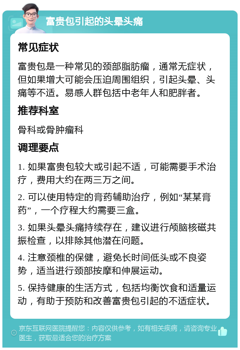 富贵包引起的头晕头痛 常见症状 富贵包是一种常见的颈部脂肪瘤，通常无症状，但如果增大可能会压迫周围组织，引起头晕、头痛等不适。易感人群包括中老年人和肥胖者。 推荐科室 骨科或骨肿瘤科 调理要点 1. 如果富贵包较大或引起不适，可能需要手术治疗，费用大约在两三万之间。 2. 可以使用特定的膏药辅助治疗，例如“某某膏药”，一个疗程大约需要三盒。 3. 如果头晕头痛持续存在，建议进行颅脑核磁共振检查，以排除其他潜在问题。 4. 注意颈椎的保健，避免长时间低头或不良姿势，适当进行颈部按摩和伸展运动。 5. 保持健康的生活方式，包括均衡饮食和适量运动，有助于预防和改善富贵包引起的不适症状。