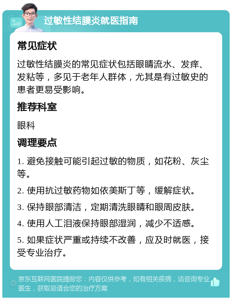 过敏性结膜炎就医指南 常见症状 过敏性结膜炎的常见症状包括眼睛流水、发痒、发粘等，多见于老年人群体，尤其是有过敏史的患者更易受影响。 推荐科室 眼科 调理要点 1. 避免接触可能引起过敏的物质，如花粉、灰尘等。 2. 使用抗过敏药物如依美斯丁等，缓解症状。 3. 保持眼部清洁，定期清洗眼睛和眼周皮肤。 4. 使用人工泪液保持眼部湿润，减少不适感。 5. 如果症状严重或持续不改善，应及时就医，接受专业治疗。