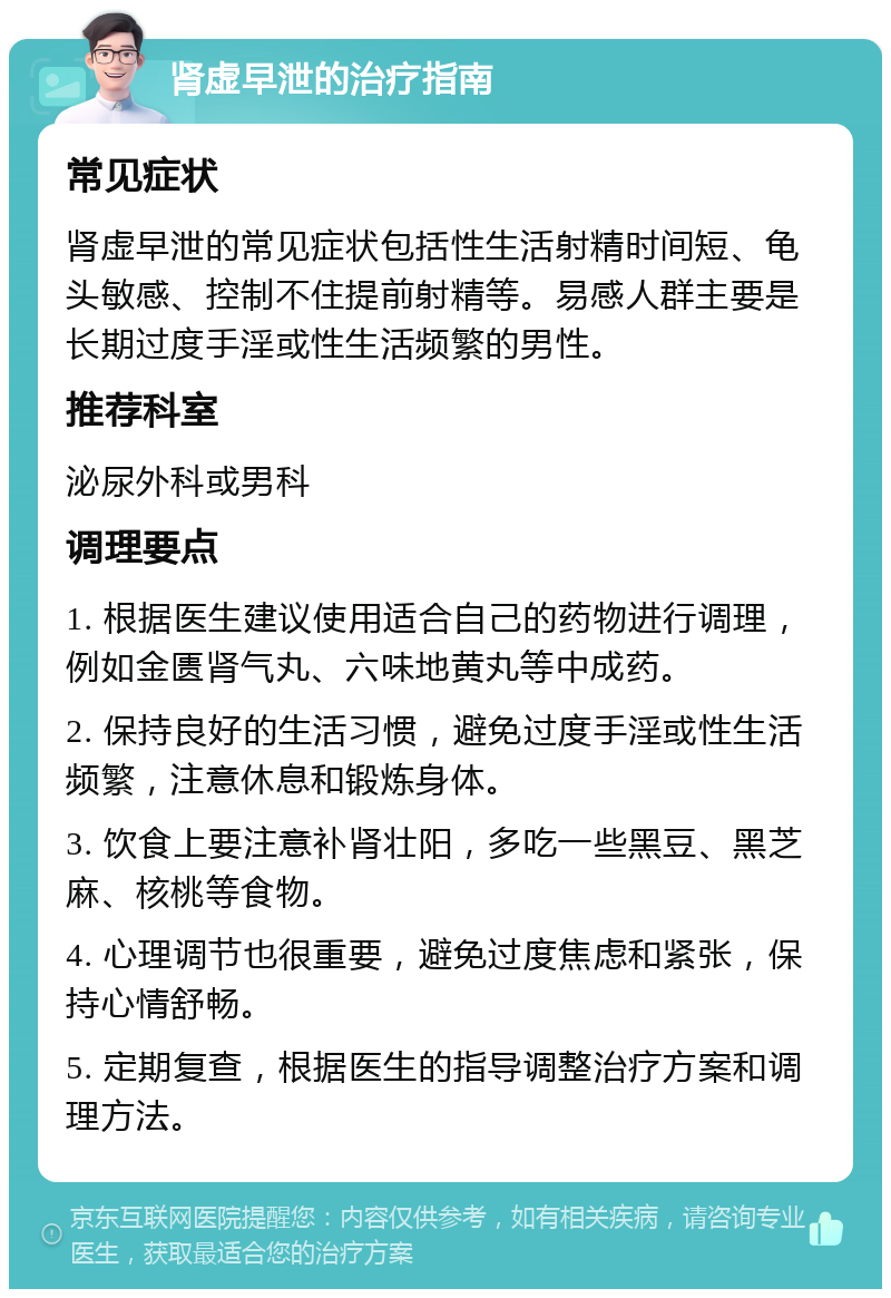 肾虚早泄的治疗指南 常见症状 肾虚早泄的常见症状包括性生活射精时间短、龟头敏感、控制不住提前射精等。易感人群主要是长期过度手淫或性生活频繁的男性。 推荐科室 泌尿外科或男科 调理要点 1. 根据医生建议使用适合自己的药物进行调理，例如金匮肾气丸、六味地黄丸等中成药。 2. 保持良好的生活习惯，避免过度手淫或性生活频繁，注意休息和锻炼身体。 3. 饮食上要注意补肾壮阳，多吃一些黑豆、黑芝麻、核桃等食物。 4. 心理调节也很重要，避免过度焦虑和紧张，保持心情舒畅。 5. 定期复查，根据医生的指导调整治疗方案和调理方法。