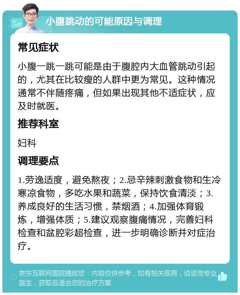 小腹跳动的可能原因与调理 常见症状 小腹一跳一跳可能是由于腹腔内大血管跳动引起的，尤其在比较瘦的人群中更为常见。这种情况通常不伴随疼痛，但如果出现其他不适症状，应及时就医。 推荐科室 妇科 调理要点 1.劳逸适度，避免熬夜；2.忌辛辣刺激食物和生冷寒凉食物，多吃水果和蔬菜，保持饮食清淡；3.养成良好的生活习惯，禁烟酒；4.加强体育锻炼，增强体质；5.建议观察腹痛情况，完善妇科检查和盆腔彩超检查，进一步明确诊断并对症治疗。