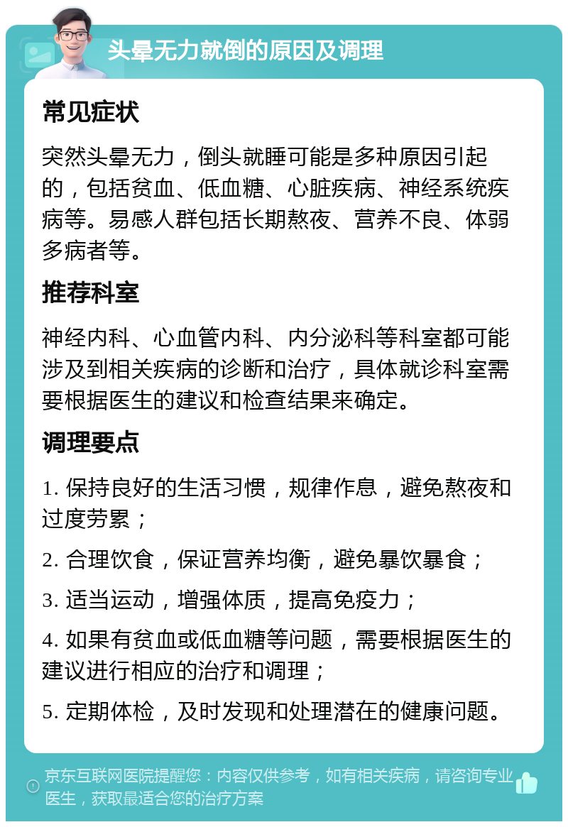 头晕无力就倒的原因及调理 常见症状 突然头晕无力，倒头就睡可能是多种原因引起的，包括贫血、低血糖、心脏疾病、神经系统疾病等。易感人群包括长期熬夜、营养不良、体弱多病者等。 推荐科室 神经内科、心血管内科、内分泌科等科室都可能涉及到相关疾病的诊断和治疗，具体就诊科室需要根据医生的建议和检查结果来确定。 调理要点 1. 保持良好的生活习惯，规律作息，避免熬夜和过度劳累； 2. 合理饮食，保证营养均衡，避免暴饮暴食； 3. 适当运动，增强体质，提高免疫力； 4. 如果有贫血或低血糖等问题，需要根据医生的建议进行相应的治疗和调理； 5. 定期体检，及时发现和处理潜在的健康问题。