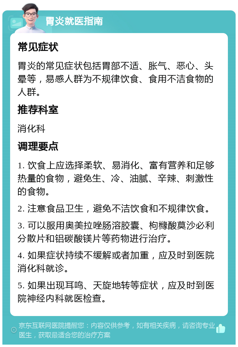 胃炎就医指南 常见症状 胃炎的常见症状包括胃部不适、胀气、恶心、头晕等，易感人群为不规律饮食、食用不洁食物的人群。 推荐科室 消化科 调理要点 1. 饮食上应选择柔软、易消化、富有营养和足够热量的食物，避免生、冷、油腻、辛辣、刺激性的食物。 2. 注意食品卫生，避免不洁饮食和不规律饮食。 3. 可以服用奥美拉唑肠溶胶囊、枸橼酸莫沙必利分散片和铝碳酸镁片等药物进行治疗。 4. 如果症状持续不缓解或者加重，应及时到医院消化科就诊。 5. 如果出现耳鸣、天旋地转等症状，应及时到医院神经内科就医检查。