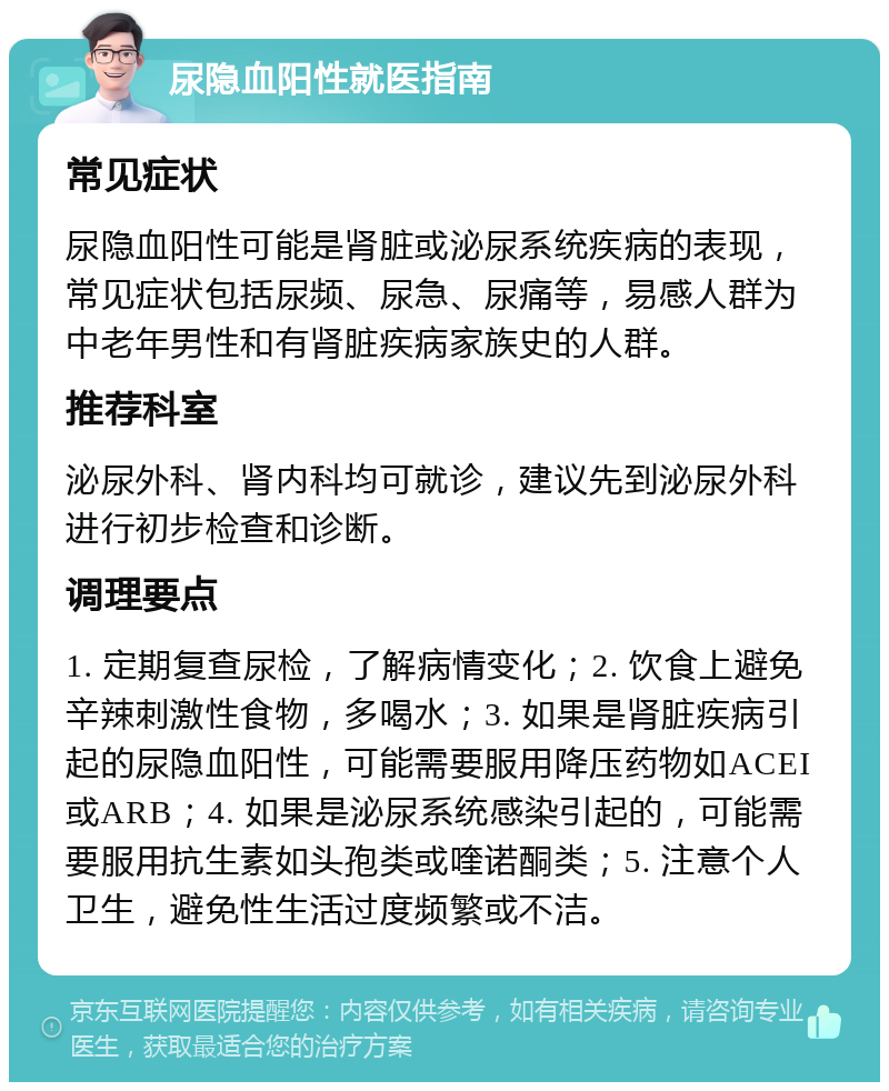 尿隐血阳性就医指南 常见症状 尿隐血阳性可能是肾脏或泌尿系统疾病的表现，常见症状包括尿频、尿急、尿痛等，易感人群为中老年男性和有肾脏疾病家族史的人群。 推荐科室 泌尿外科、肾内科均可就诊，建议先到泌尿外科进行初步检查和诊断。 调理要点 1. 定期复查尿检，了解病情变化；2. 饮食上避免辛辣刺激性食物，多喝水；3. 如果是肾脏疾病引起的尿隐血阳性，可能需要服用降压药物如ACEI或ARB；4. 如果是泌尿系统感染引起的，可能需要服用抗生素如头孢类或喹诺酮类；5. 注意个人卫生，避免性生活过度频繁或不洁。