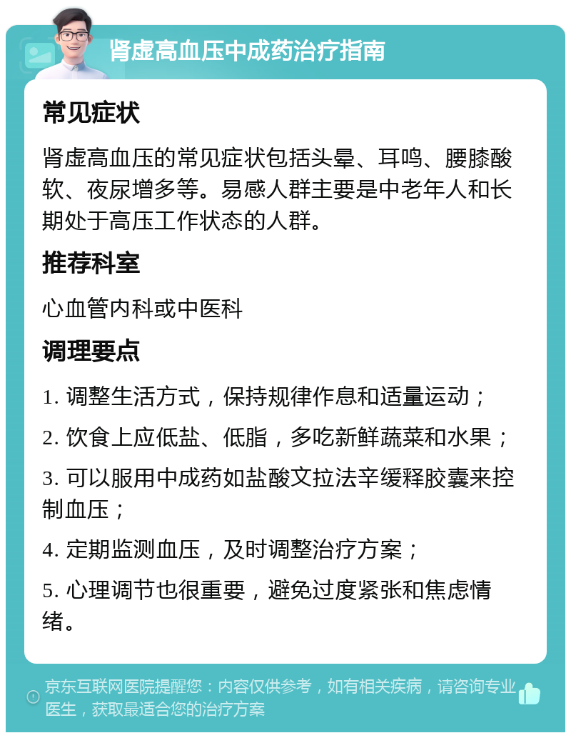 肾虚高血压中成药治疗指南 常见症状 肾虚高血压的常见症状包括头晕、耳鸣、腰膝酸软、夜尿增多等。易感人群主要是中老年人和长期处于高压工作状态的人群。 推荐科室 心血管内科或中医科 调理要点 1. 调整生活方式，保持规律作息和适量运动； 2. 饮食上应低盐、低脂，多吃新鲜蔬菜和水果； 3. 可以服用中成药如盐酸文拉法辛缓释胶囊来控制血压； 4. 定期监测血压，及时调整治疗方案； 5. 心理调节也很重要，避免过度紧张和焦虑情绪。