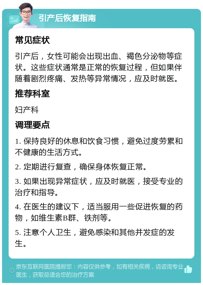 引产后恢复指南 常见症状 引产后，女性可能会出现出血、褐色分泌物等症状。这些症状通常是正常的恢复过程，但如果伴随着剧烈疼痛、发热等异常情况，应及时就医。 推荐科室 妇产科 调理要点 1. 保持良好的休息和饮食习惯，避免过度劳累和不健康的生活方式。 2. 定期进行复查，确保身体恢复正常。 3. 如果出现异常症状，应及时就医，接受专业的治疗和指导。 4. 在医生的建议下，适当服用一些促进恢复的药物，如维生素B群、铁剂等。 5. 注意个人卫生，避免感染和其他并发症的发生。