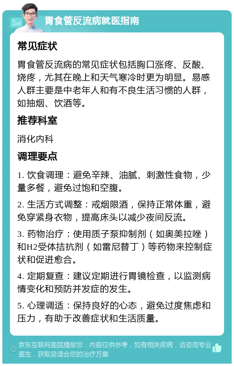 胃食管反流病就医指南 常见症状 胃食管反流病的常见症状包括胸口涨疼、反酸、烧疼，尤其在晚上和天气寒冷时更为明显。易感人群主要是中老年人和有不良生活习惯的人群，如抽烟、饮酒等。 推荐科室 消化内科 调理要点 1. 饮食调理：避免辛辣、油腻、刺激性食物，少量多餐，避免过饱和空腹。 2. 生活方式调整：戒烟限酒，保持正常体重，避免穿紧身衣物，提高床头以减少夜间反流。 3. 药物治疗：使用质子泵抑制剂（如奥美拉唑）和H2受体拮抗剂（如雷尼替丁）等药物来控制症状和促进愈合。 4. 定期复查：建议定期进行胃镜检查，以监测病情变化和预防并发症的发生。 5. 心理调适：保持良好的心态，避免过度焦虑和压力，有助于改善症状和生活质量。