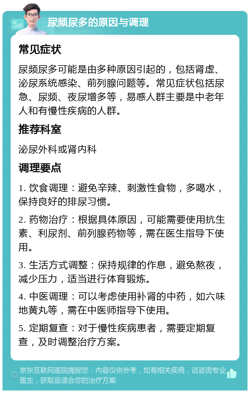 尿频尿多的原因与调理 常见症状 尿频尿多可能是由多种原因引起的，包括肾虚、泌尿系统感染、前列腺问题等。常见症状包括尿急、尿频、夜尿增多等，易感人群主要是中老年人和有慢性疾病的人群。 推荐科室 泌尿外科或肾内科 调理要点 1. 饮食调理：避免辛辣、刺激性食物，多喝水，保持良好的排尿习惯。 2. 药物治疗：根据具体原因，可能需要使用抗生素、利尿剂、前列腺药物等，需在医生指导下使用。 3. 生活方式调整：保持规律的作息，避免熬夜，减少压力，适当进行体育锻炼。 4. 中医调理：可以考虑使用补肾的中药，如六味地黄丸等，需在中医师指导下使用。 5. 定期复查：对于慢性疾病患者，需要定期复查，及时调整治疗方案。