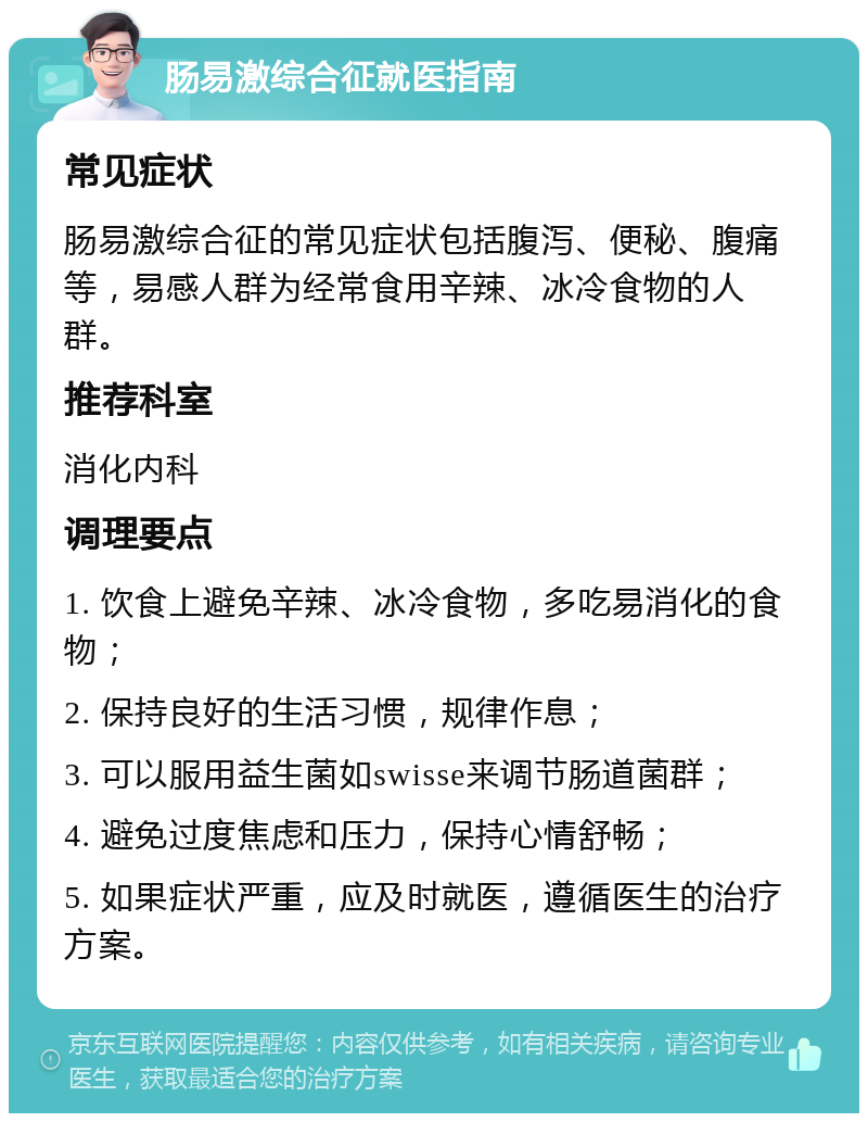 肠易激综合征就医指南 常见症状 肠易激综合征的常见症状包括腹泻、便秘、腹痛等，易感人群为经常食用辛辣、冰冷食物的人群。 推荐科室 消化内科 调理要点 1. 饮食上避免辛辣、冰冷食物，多吃易消化的食物； 2. 保持良好的生活习惯，规律作息； 3. 可以服用益生菌如swisse来调节肠道菌群； 4. 避免过度焦虑和压力，保持心情舒畅； 5. 如果症状严重，应及时就医，遵循医生的治疗方案。