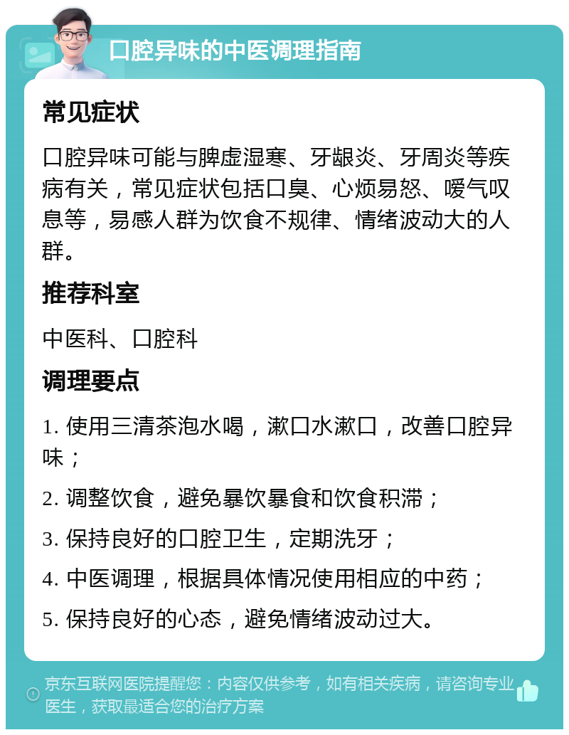 口腔异味的中医调理指南 常见症状 口腔异味可能与脾虚湿寒、牙龈炎、牙周炎等疾病有关，常见症状包括口臭、心烦易怒、嗳气叹息等，易感人群为饮食不规律、情绪波动大的人群。 推荐科室 中医科、口腔科 调理要点 1. 使用三清茶泡水喝，漱口水漱口，改善口腔异味； 2. 调整饮食，避免暴饮暴食和饮食积滞； 3. 保持良好的口腔卫生，定期洗牙； 4. 中医调理，根据具体情况使用相应的中药； 5. 保持良好的心态，避免情绪波动过大。