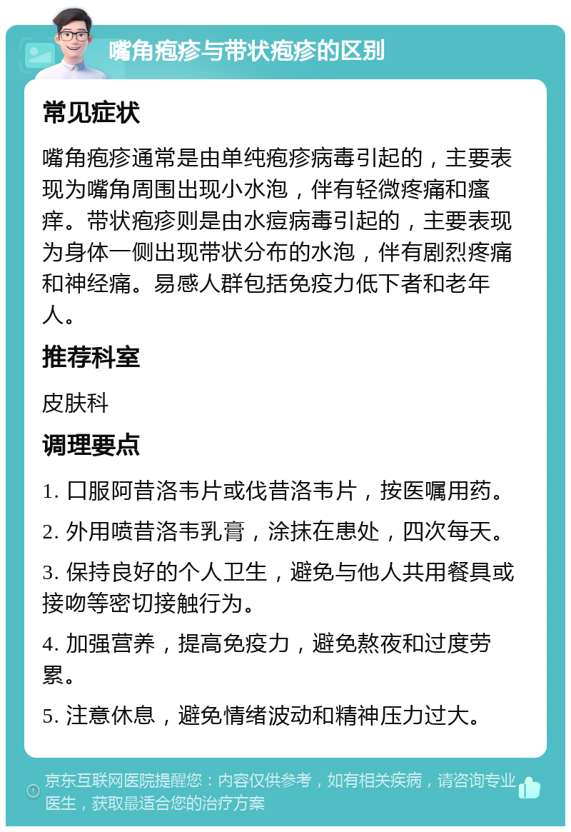 嘴角疱疹与带状疱疹的区别 常见症状 嘴角疱疹通常是由单纯疱疹病毒引起的，主要表现为嘴角周围出现小水泡，伴有轻微疼痛和瘙痒。带状疱疹则是由水痘病毒引起的，主要表现为身体一侧出现带状分布的水泡，伴有剧烈疼痛和神经痛。易感人群包括免疫力低下者和老年人。 推荐科室 皮肤科 调理要点 1. 口服阿昔洛韦片或伐昔洛韦片，按医嘱用药。 2. 外用喷昔洛韦乳膏，涂抹在患处，四次每天。 3. 保持良好的个人卫生，避免与他人共用餐具或接吻等密切接触行为。 4. 加强营养，提高免疫力，避免熬夜和过度劳累。 5. 注意休息，避免情绪波动和精神压力过大。