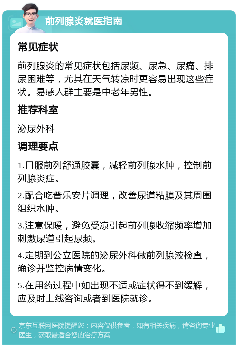 前列腺炎就医指南 常见症状 前列腺炎的常见症状包括尿频、尿急、尿痛、排尿困难等，尤其在天气转凉时更容易出现这些症状。易感人群主要是中老年男性。 推荐科室 泌尿外科 调理要点 1.口服前列舒通胶囊，减轻前列腺水肿，控制前列腺炎症。 2.配合吃普乐安片调理，改善尿道粘膜及其周围组织水肿。 3.注意保暖，避免受凉引起前列腺收缩频率增加刺激尿道引起尿频。 4.定期到公立医院的泌尿外科做前列腺液检查，确诊并监控病情变化。 5.在用药过程中如出现不适或症状得不到缓解，应及时上线咨询或者到医院就诊。