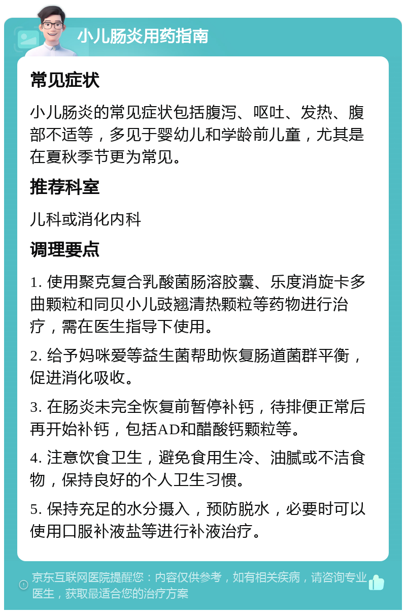 小儿肠炎用药指南 常见症状 小儿肠炎的常见症状包括腹泻、呕吐、发热、腹部不适等，多见于婴幼儿和学龄前儿童，尤其是在夏秋季节更为常见。 推荐科室 儿科或消化内科 调理要点 1. 使用聚克复合乳酸菌肠溶胶囊、乐度消旋卡多曲颗粒和同贝小儿豉翘清热颗粒等药物进行治疗，需在医生指导下使用。 2. 给予妈咪爱等益生菌帮助恢复肠道菌群平衡，促进消化吸收。 3. 在肠炎未完全恢复前暂停补钙，待排便正常后再开始补钙，包括AD和醋酸钙颗粒等。 4. 注意饮食卫生，避免食用生冷、油腻或不洁食物，保持良好的个人卫生习惯。 5. 保持充足的水分摄入，预防脱水，必要时可以使用口服补液盐等进行补液治疗。