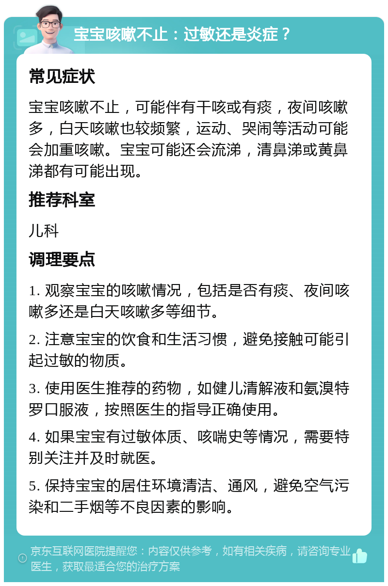 宝宝咳嗽不止：过敏还是炎症？ 常见症状 宝宝咳嗽不止，可能伴有干咳或有痰，夜间咳嗽多，白天咳嗽也较频繁，运动、哭闹等活动可能会加重咳嗽。宝宝可能还会流涕，清鼻涕或黄鼻涕都有可能出现。 推荐科室 儿科 调理要点 1. 观察宝宝的咳嗽情况，包括是否有痰、夜间咳嗽多还是白天咳嗽多等细节。 2. 注意宝宝的饮食和生活习惯，避免接触可能引起过敏的物质。 3. 使用医生推荐的药物，如健儿清解液和氨溴特罗口服液，按照医生的指导正确使用。 4. 如果宝宝有过敏体质、咳喘史等情况，需要特别关注并及时就医。 5. 保持宝宝的居住环境清洁、通风，避免空气污染和二手烟等不良因素的影响。