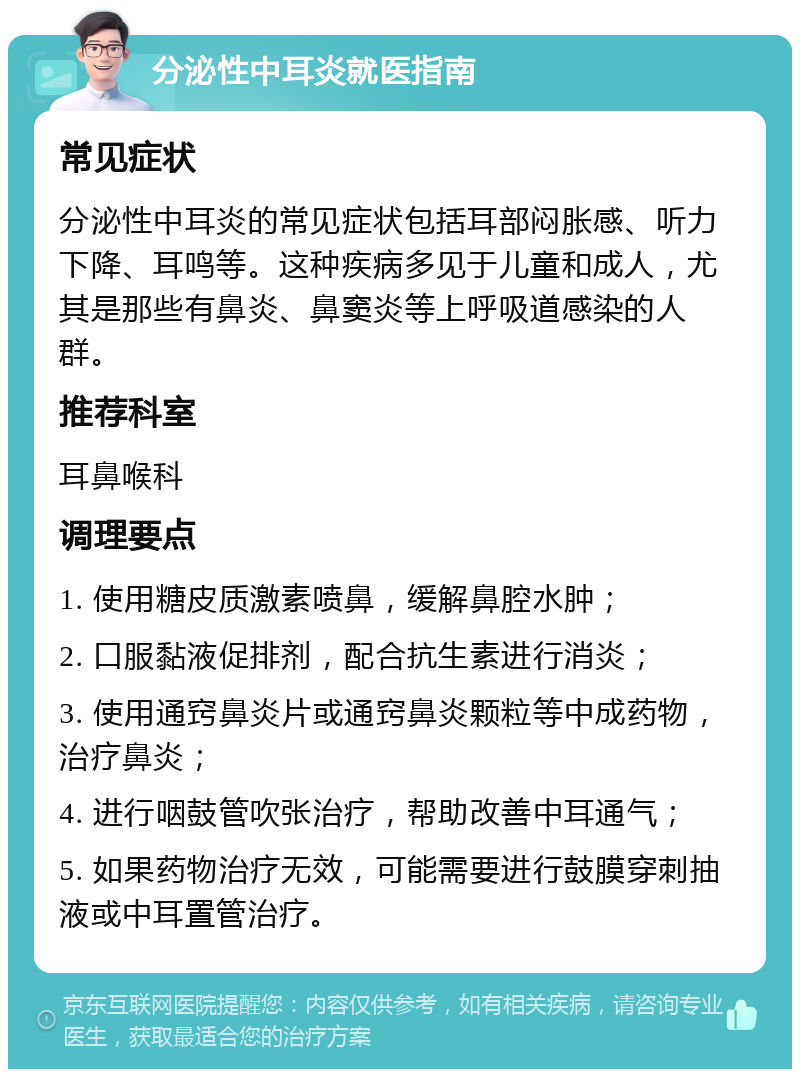 分泌性中耳炎就医指南 常见症状 分泌性中耳炎的常见症状包括耳部闷胀感、听力下降、耳鸣等。这种疾病多见于儿童和成人，尤其是那些有鼻炎、鼻窦炎等上呼吸道感染的人群。 推荐科室 耳鼻喉科 调理要点 1. 使用糖皮质激素喷鼻，缓解鼻腔水肿； 2. 口服黏液促排剂，配合抗生素进行消炎； 3. 使用通窍鼻炎片或通窍鼻炎颗粒等中成药物，治疗鼻炎； 4. 进行咽鼓管吹张治疗，帮助改善中耳通气； 5. 如果药物治疗无效，可能需要进行鼓膜穿刺抽液或中耳置管治疗。