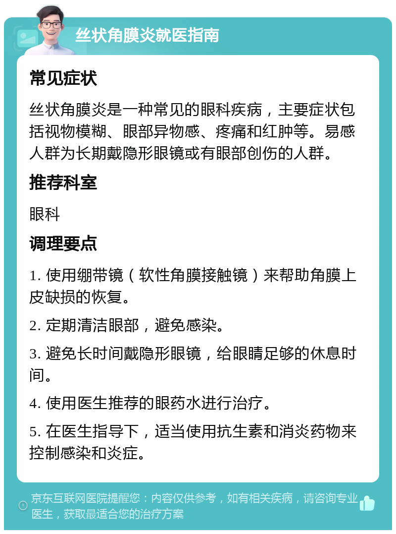 丝状角膜炎就医指南 常见症状 丝状角膜炎是一种常见的眼科疾病，主要症状包括视物模糊、眼部异物感、疼痛和红肿等。易感人群为长期戴隐形眼镜或有眼部创伤的人群。 推荐科室 眼科 调理要点 1. 使用绷带镜（软性角膜接触镜）来帮助角膜上皮缺损的恢复。 2. 定期清洁眼部，避免感染。 3. 避免长时间戴隐形眼镜，给眼睛足够的休息时间。 4. 使用医生推荐的眼药水进行治疗。 5. 在医生指导下，适当使用抗生素和消炎药物来控制感染和炎症。