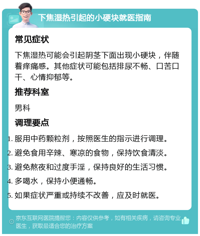 下焦湿热引起的小硬块就医指南 常见症状 下焦湿热可能会引起阴茎下面出现小硬块，伴随着痒痛感。其他症状可能包括排尿不畅、口苦口干、心情抑郁等。 推荐科室 男科 调理要点 服用中药颗粒剂，按照医生的指示进行调理。 避免食用辛辣、寒凉的食物，保持饮食清淡。 避免熬夜和过度手淫，保持良好的生活习惯。 多喝水，保持小便通畅。 如果症状严重或持续不改善，应及时就医。