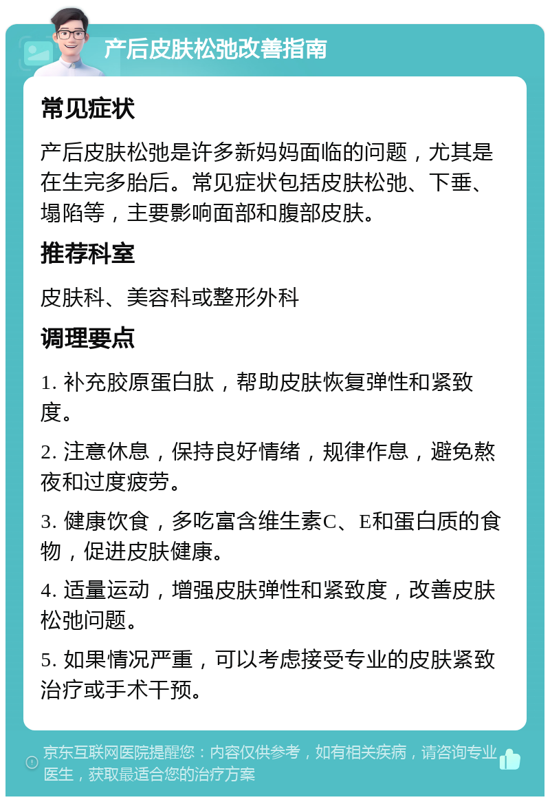 产后皮肤松弛改善指南 常见症状 产后皮肤松弛是许多新妈妈面临的问题，尤其是在生完多胎后。常见症状包括皮肤松弛、下垂、塌陷等，主要影响面部和腹部皮肤。 推荐科室 皮肤科、美容科或整形外科 调理要点 1. 补充胶原蛋白肽，帮助皮肤恢复弹性和紧致度。 2. 注意休息，保持良好情绪，规律作息，避免熬夜和过度疲劳。 3. 健康饮食，多吃富含维生素C、E和蛋白质的食物，促进皮肤健康。 4. 适量运动，增强皮肤弹性和紧致度，改善皮肤松弛问题。 5. 如果情况严重，可以考虑接受专业的皮肤紧致治疗或手术干预。