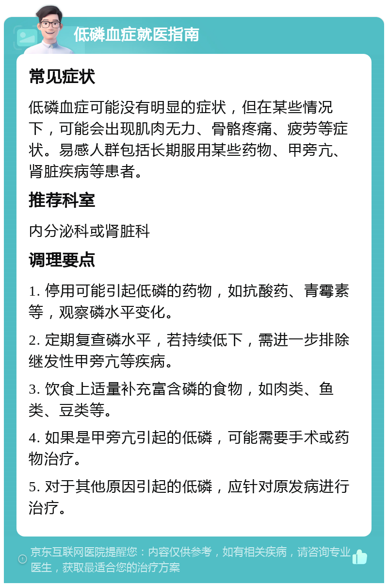 低磷血症就医指南 常见症状 低磷血症可能没有明显的症状，但在某些情况下，可能会出现肌肉无力、骨骼疼痛、疲劳等症状。易感人群包括长期服用某些药物、甲旁亢、肾脏疾病等患者。 推荐科室 内分泌科或肾脏科 调理要点 1. 停用可能引起低磷的药物，如抗酸药、青霉素等，观察磷水平变化。 2. 定期复查磷水平，若持续低下，需进一步排除继发性甲旁亢等疾病。 3. 饮食上适量补充富含磷的食物，如肉类、鱼类、豆类等。 4. 如果是甲旁亢引起的低磷，可能需要手术或药物治疗。 5. 对于其他原因引起的低磷，应针对原发病进行治疗。