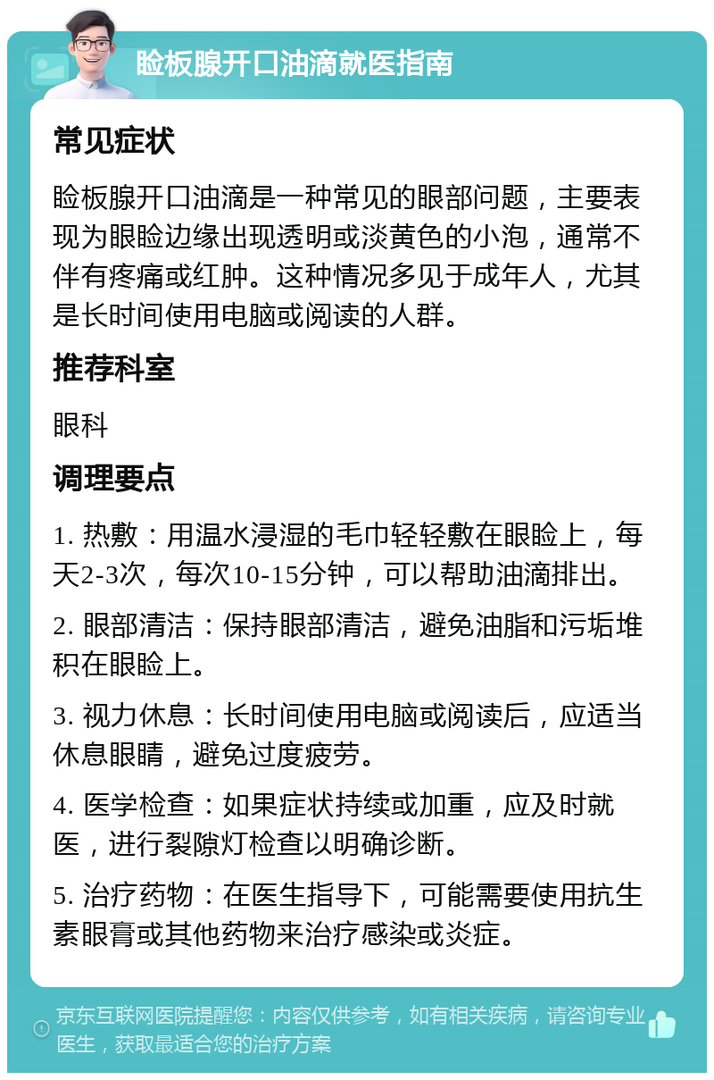 睑板腺开口油滴就医指南 常见症状 睑板腺开口油滴是一种常见的眼部问题，主要表现为眼睑边缘出现透明或淡黄色的小泡，通常不伴有疼痛或红肿。这种情况多见于成年人，尤其是长时间使用电脑或阅读的人群。 推荐科室 眼科 调理要点 1. 热敷：用温水浸湿的毛巾轻轻敷在眼睑上，每天2-3次，每次10-15分钟，可以帮助油滴排出。 2. 眼部清洁：保持眼部清洁，避免油脂和污垢堆积在眼睑上。 3. 视力休息：长时间使用电脑或阅读后，应适当休息眼睛，避免过度疲劳。 4. 医学检查：如果症状持续或加重，应及时就医，进行裂隙灯检查以明确诊断。 5. 治疗药物：在医生指导下，可能需要使用抗生素眼膏或其他药物来治疗感染或炎症。