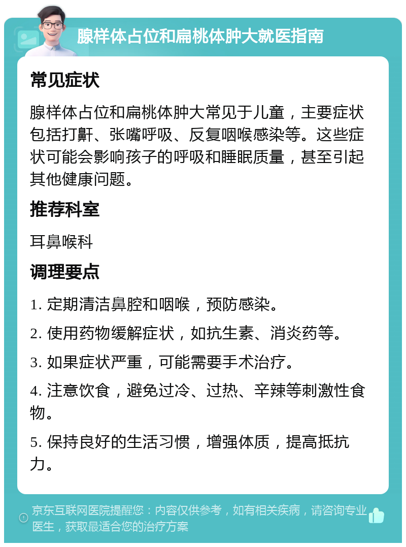 腺样体占位和扁桃体肿大就医指南 常见症状 腺样体占位和扁桃体肿大常见于儿童，主要症状包括打鼾、张嘴呼吸、反复咽喉感染等。这些症状可能会影响孩子的呼吸和睡眠质量，甚至引起其他健康问题。 推荐科室 耳鼻喉科 调理要点 1. 定期清洁鼻腔和咽喉，预防感染。 2. 使用药物缓解症状，如抗生素、消炎药等。 3. 如果症状严重，可能需要手术治疗。 4. 注意饮食，避免过冷、过热、辛辣等刺激性食物。 5. 保持良好的生活习惯，增强体质，提高抵抗力。