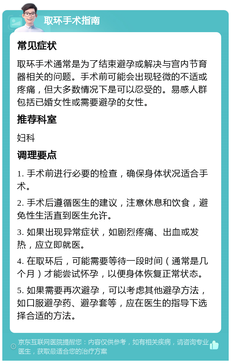 取环手术指南 常见症状 取环手术通常是为了结束避孕或解决与宫内节育器相关的问题。手术前可能会出现轻微的不适或疼痛，但大多数情况下是可以忍受的。易感人群包括已婚女性或需要避孕的女性。 推荐科室 妇科 调理要点 1. 手术前进行必要的检查，确保身体状况适合手术。 2. 手术后遵循医生的建议，注意休息和饮食，避免性生活直到医生允许。 3. 如果出现异常症状，如剧烈疼痛、出血或发热，应立即就医。 4. 在取环后，可能需要等待一段时间（通常是几个月）才能尝试怀孕，以便身体恢复正常状态。 5. 如果需要再次避孕，可以考虑其他避孕方法，如口服避孕药、避孕套等，应在医生的指导下选择合适的方法。