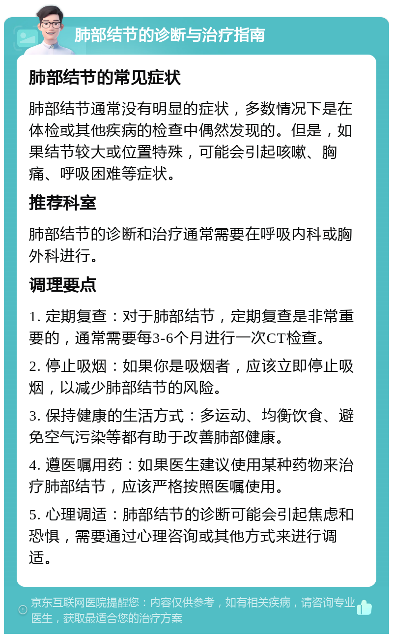 肺部结节的诊断与治疗指南 肺部结节的常见症状 肺部结节通常没有明显的症状，多数情况下是在体检或其他疾病的检查中偶然发现的。但是，如果结节较大或位置特殊，可能会引起咳嗽、胸痛、呼吸困难等症状。 推荐科室 肺部结节的诊断和治疗通常需要在呼吸内科或胸外科进行。 调理要点 1. 定期复查：对于肺部结节，定期复查是非常重要的，通常需要每3-6个月进行一次CT检查。 2. 停止吸烟：如果你是吸烟者，应该立即停止吸烟，以减少肺部结节的风险。 3. 保持健康的生活方式：多运动、均衡饮食、避免空气污染等都有助于改善肺部健康。 4. 遵医嘱用药：如果医生建议使用某种药物来治疗肺部结节，应该严格按照医嘱使用。 5. 心理调适：肺部结节的诊断可能会引起焦虑和恐惧，需要通过心理咨询或其他方式来进行调适。