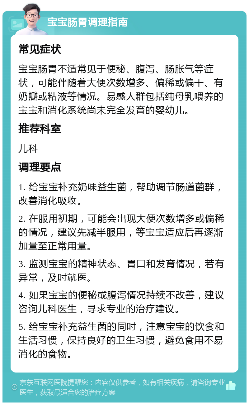 宝宝肠胃调理指南 常见症状 宝宝肠胃不适常见于便秘、腹泻、肠胀气等症状，可能伴随着大便次数增多、偏稀或偏干、有奶瓣或粘液等情况。易感人群包括纯母乳喂养的宝宝和消化系统尚未完全发育的婴幼儿。 推荐科室 儿科 调理要点 1. 给宝宝补充奶味益生菌，帮助调节肠道菌群，改善消化吸收。 2. 在服用初期，可能会出现大便次数增多或偏稀的情况，建议先减半服用，等宝宝适应后再逐渐加量至正常用量。 3. 监测宝宝的精神状态、胃口和发育情况，若有异常，及时就医。 4. 如果宝宝的便秘或腹泻情况持续不改善，建议咨询儿科医生，寻求专业的治疗建议。 5. 给宝宝补充益生菌的同时，注意宝宝的饮食和生活习惯，保持良好的卫生习惯，避免食用不易消化的食物。