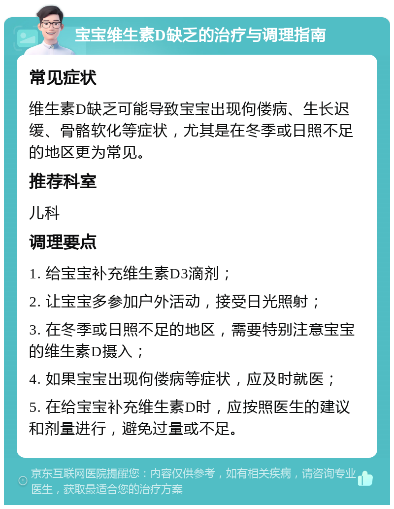 宝宝维生素D缺乏的治疗与调理指南 常见症状 维生素D缺乏可能导致宝宝出现佝偻病、生长迟缓、骨骼软化等症状，尤其是在冬季或日照不足的地区更为常见。 推荐科室 儿科 调理要点 1. 给宝宝补充维生素D3滴剂； 2. 让宝宝多参加户外活动，接受日光照射； 3. 在冬季或日照不足的地区，需要特别注意宝宝的维生素D摄入； 4. 如果宝宝出现佝偻病等症状，应及时就医； 5. 在给宝宝补充维生素D时，应按照医生的建议和剂量进行，避免过量或不足。