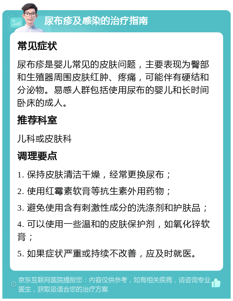 尿布疹及感染的治疗指南 常见症状 尿布疹是婴儿常见的皮肤问题，主要表现为臀部和生殖器周围皮肤红肿、疼痛，可能伴有硬结和分泌物。易感人群包括使用尿布的婴儿和长时间卧床的成人。 推荐科室 儿科或皮肤科 调理要点 1. 保持皮肤清洁干燥，经常更换尿布； 2. 使用红霉素软膏等抗生素外用药物； 3. 避免使用含有刺激性成分的洗涤剂和护肤品； 4. 可以使用一些温和的皮肤保护剂，如氧化锌软膏； 5. 如果症状严重或持续不改善，应及时就医。