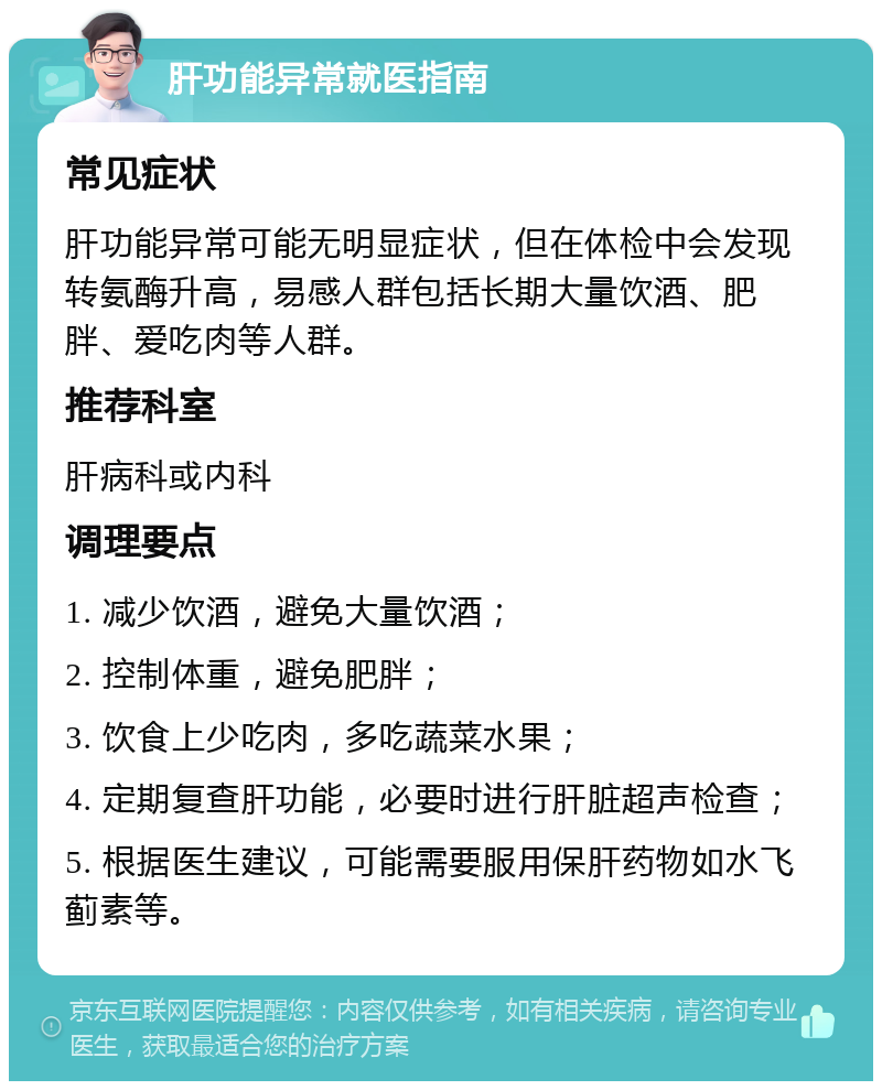 肝功能异常就医指南 常见症状 肝功能异常可能无明显症状，但在体检中会发现转氨酶升高，易感人群包括长期大量饮酒、肥胖、爱吃肉等人群。 推荐科室 肝病科或内科 调理要点 1. 减少饮酒，避免大量饮酒； 2. 控制体重，避免肥胖； 3. 饮食上少吃肉，多吃蔬菜水果； 4. 定期复查肝功能，必要时进行肝脏超声检查； 5. 根据医生建议，可能需要服用保肝药物如水飞蓟素等。