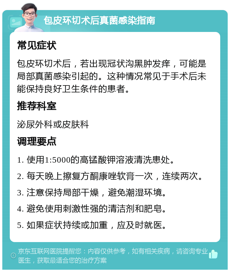 包皮环切术后真菌感染指南 常见症状 包皮环切术后，若出现冠状沟黑肿发痒，可能是局部真菌感染引起的。这种情况常见于手术后未能保持良好卫生条件的患者。 推荐科室 泌尿外科或皮肤科 调理要点 1. 使用1:5000的高锰酸钾溶液清洗患处。 2. 每天晚上擦复方酮康唑软膏一次，连续两次。 3. 注意保持局部干燥，避免潮湿环境。 4. 避免使用刺激性强的清洁剂和肥皂。 5. 如果症状持续或加重，应及时就医。