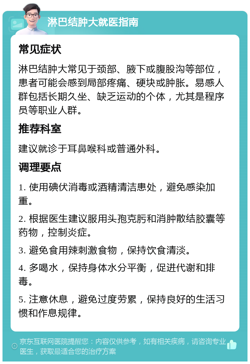 淋巴结肿大就医指南 常见症状 淋巴结肿大常见于颈部、腋下或腹股沟等部位，患者可能会感到局部疼痛、硬块或肿胀。易感人群包括长期久坐、缺乏运动的个体，尤其是程序员等职业人群。 推荐科室 建议就诊于耳鼻喉科或普通外科。 调理要点 1. 使用碘伏消毒或酒精清洁患处，避免感染加重。 2. 根据医生建议服用头孢克肟和消肿散结胶囊等药物，控制炎症。 3. 避免食用辣刺激食物，保持饮食清淡。 4. 多喝水，保持身体水分平衡，促进代谢和排毒。 5. 注意休息，避免过度劳累，保持良好的生活习惯和作息规律。