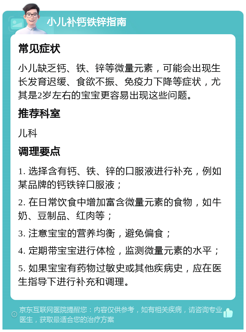 小儿补钙铁锌指南 常见症状 小儿缺乏钙、铁、锌等微量元素，可能会出现生长发育迟缓、食欲不振、免疫力下降等症状，尤其是2岁左右的宝宝更容易出现这些问题。 推荐科室 儿科 调理要点 1. 选择含有钙、铁、锌的口服液进行补充，例如某品牌的钙铁锌口服液； 2. 在日常饮食中增加富含微量元素的食物，如牛奶、豆制品、红肉等； 3. 注意宝宝的营养均衡，避免偏食； 4. 定期带宝宝进行体检，监测微量元素的水平； 5. 如果宝宝有药物过敏史或其他疾病史，应在医生指导下进行补充和调理。