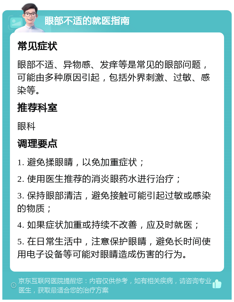 眼部不适的就医指南 常见症状 眼部不适、异物感、发痒等是常见的眼部问题，可能由多种原因引起，包括外界刺激、过敏、感染等。 推荐科室 眼科 调理要点 1. 避免揉眼睛，以免加重症状； 2. 使用医生推荐的消炎眼药水进行治疗； 3. 保持眼部清洁，避免接触可能引起过敏或感染的物质； 4. 如果症状加重或持续不改善，应及时就医； 5. 在日常生活中，注意保护眼睛，避免长时间使用电子设备等可能对眼睛造成伤害的行为。