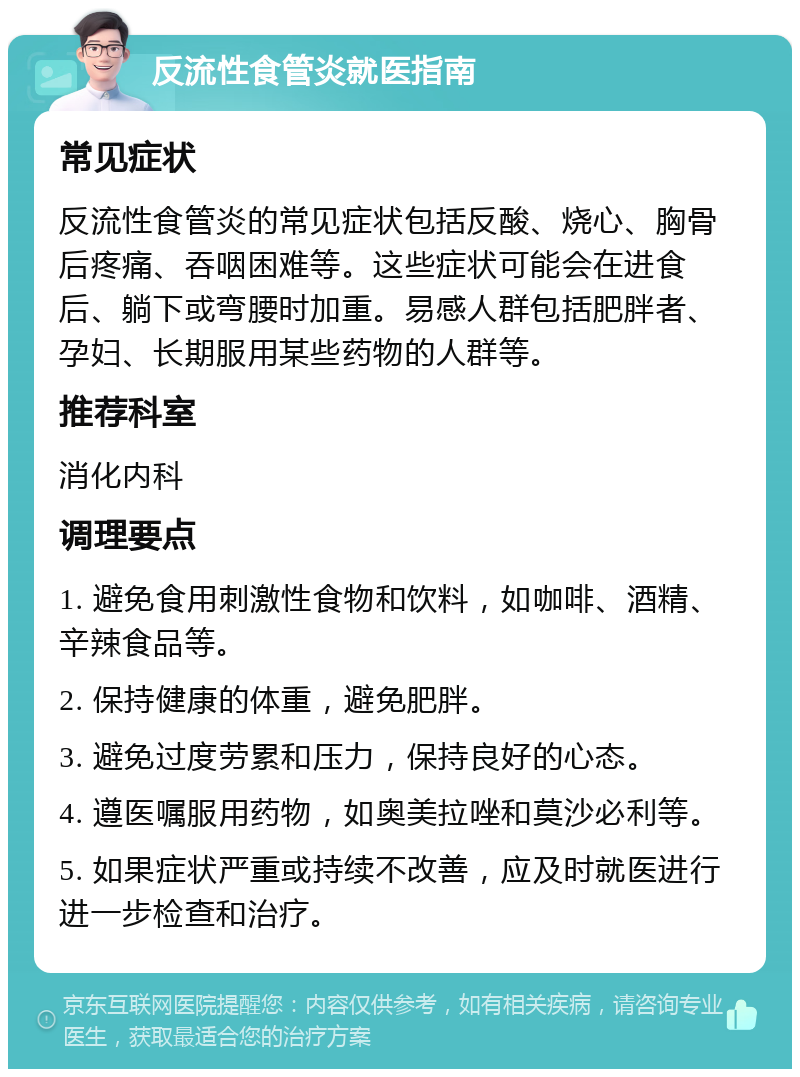 反流性食管炎就医指南 常见症状 反流性食管炎的常见症状包括反酸、烧心、胸骨后疼痛、吞咽困难等。这些症状可能会在进食后、躺下或弯腰时加重。易感人群包括肥胖者、孕妇、长期服用某些药物的人群等。 推荐科室 消化内科 调理要点 1. 避免食用刺激性食物和饮料，如咖啡、酒精、辛辣食品等。 2. 保持健康的体重，避免肥胖。 3. 避免过度劳累和压力，保持良好的心态。 4. 遵医嘱服用药物，如奥美拉唑和莫沙必利等。 5. 如果症状严重或持续不改善，应及时就医进行进一步检查和治疗。