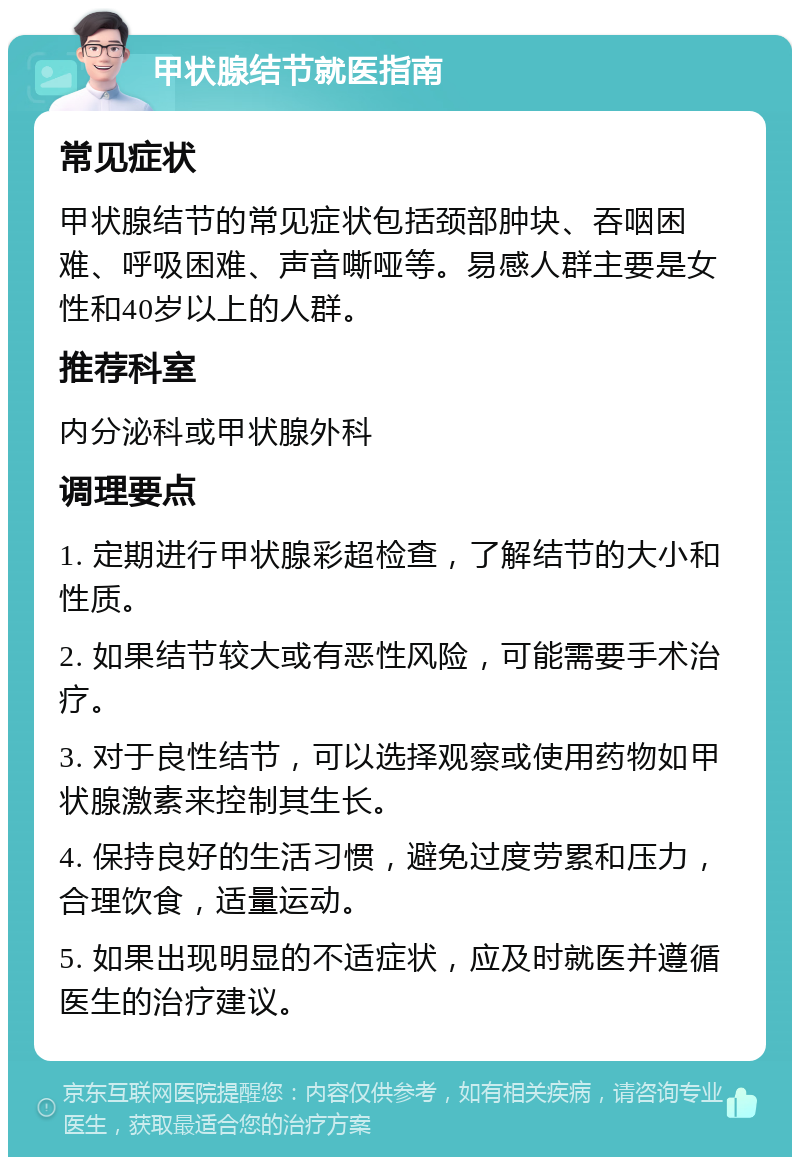 甲状腺结节就医指南 常见症状 甲状腺结节的常见症状包括颈部肿块、吞咽困难、呼吸困难、声音嘶哑等。易感人群主要是女性和40岁以上的人群。 推荐科室 内分泌科或甲状腺外科 调理要点 1. 定期进行甲状腺彩超检查，了解结节的大小和性质。 2. 如果结节较大或有恶性风险，可能需要手术治疗。 3. 对于良性结节，可以选择观察或使用药物如甲状腺激素来控制其生长。 4. 保持良好的生活习惯，避免过度劳累和压力，合理饮食，适量运动。 5. 如果出现明显的不适症状，应及时就医并遵循医生的治疗建议。