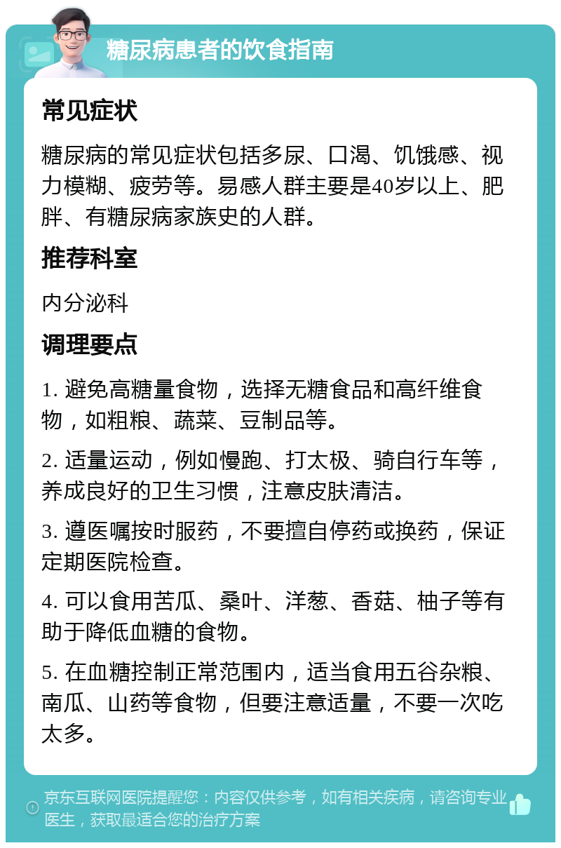 糖尿病患者的饮食指南 常见症状 糖尿病的常见症状包括多尿、口渴、饥饿感、视力模糊、疲劳等。易感人群主要是40岁以上、肥胖、有糖尿病家族史的人群。 推荐科室 内分泌科 调理要点 1. 避免高糖量食物，选择无糖食品和高纤维食物，如粗粮、蔬菜、豆制品等。 2. 适量运动，例如慢跑、打太极、骑自行车等，养成良好的卫生习惯，注意皮肤清洁。 3. 遵医嘱按时服药，不要擅自停药或换药，保证定期医院检查。 4. 可以食用苦瓜、桑叶、洋葱、香菇、柚子等有助于降低血糖的食物。 5. 在血糖控制正常范围内，适当食用五谷杂粮、南瓜、山药等食物，但要注意适量，不要一次吃太多。