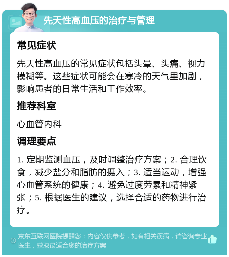 先天性高血压的治疗与管理 常见症状 先天性高血压的常见症状包括头晕、头痛、视力模糊等。这些症状可能会在寒冷的天气里加剧，影响患者的日常生活和工作效率。 推荐科室 心血管内科 调理要点 1. 定期监测血压，及时调整治疗方案；2. 合理饮食，减少盐分和脂肪的摄入；3. 适当运动，增强心血管系统的健康；4. 避免过度劳累和精神紧张；5. 根据医生的建议，选择合适的药物进行治疗。