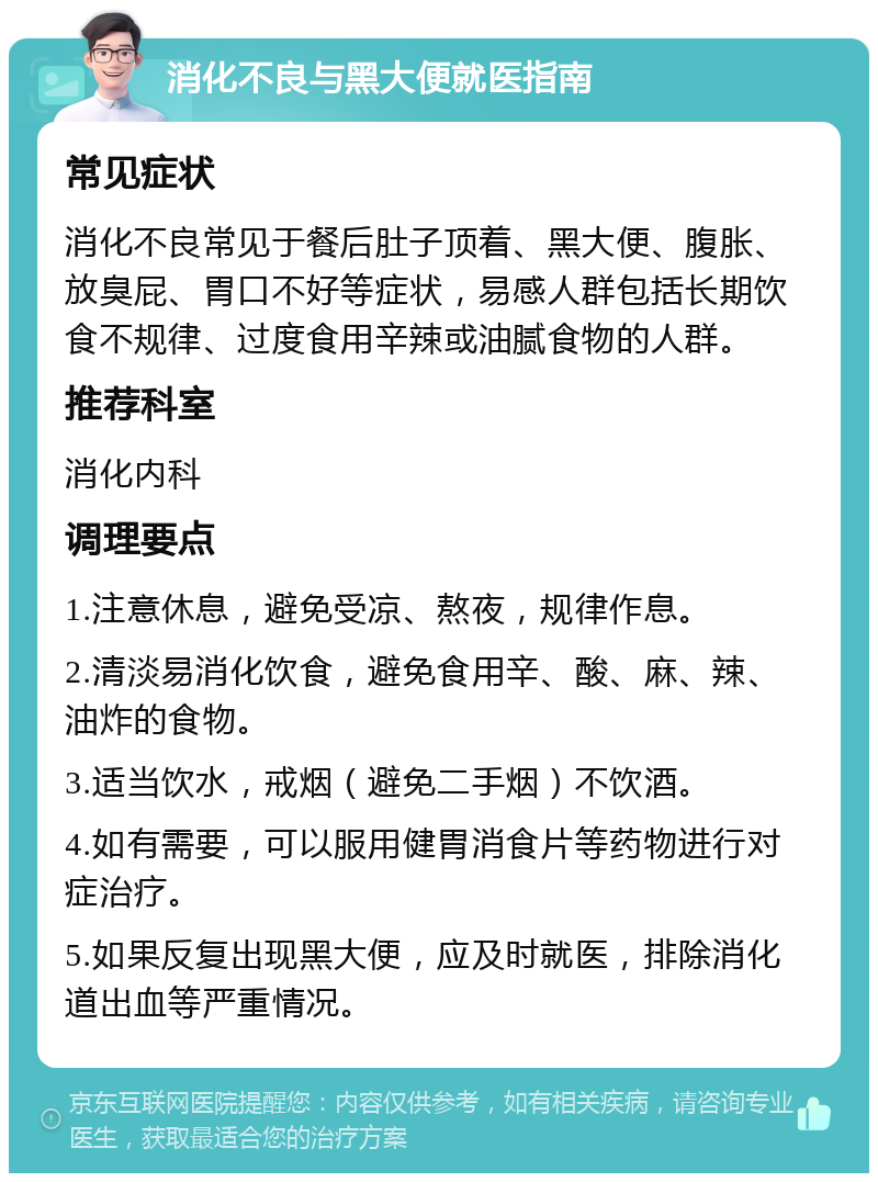 消化不良与黑大便就医指南 常见症状 消化不良常见于餐后肚子顶着、黑大便、腹胀、放臭屁、胃口不好等症状，易感人群包括长期饮食不规律、过度食用辛辣或油腻食物的人群。 推荐科室 消化内科 调理要点 1.注意休息，避免受凉、熬夜，规律作息。 2.清淡易消化饮食，避免食用辛、酸、麻、辣、油炸的食物。 3.适当饮水，戒烟（避免二手烟）不饮酒。 4.如有需要，可以服用健胃消食片等药物进行对症治疗。 5.如果反复出现黑大便，应及时就医，排除消化道出血等严重情况。