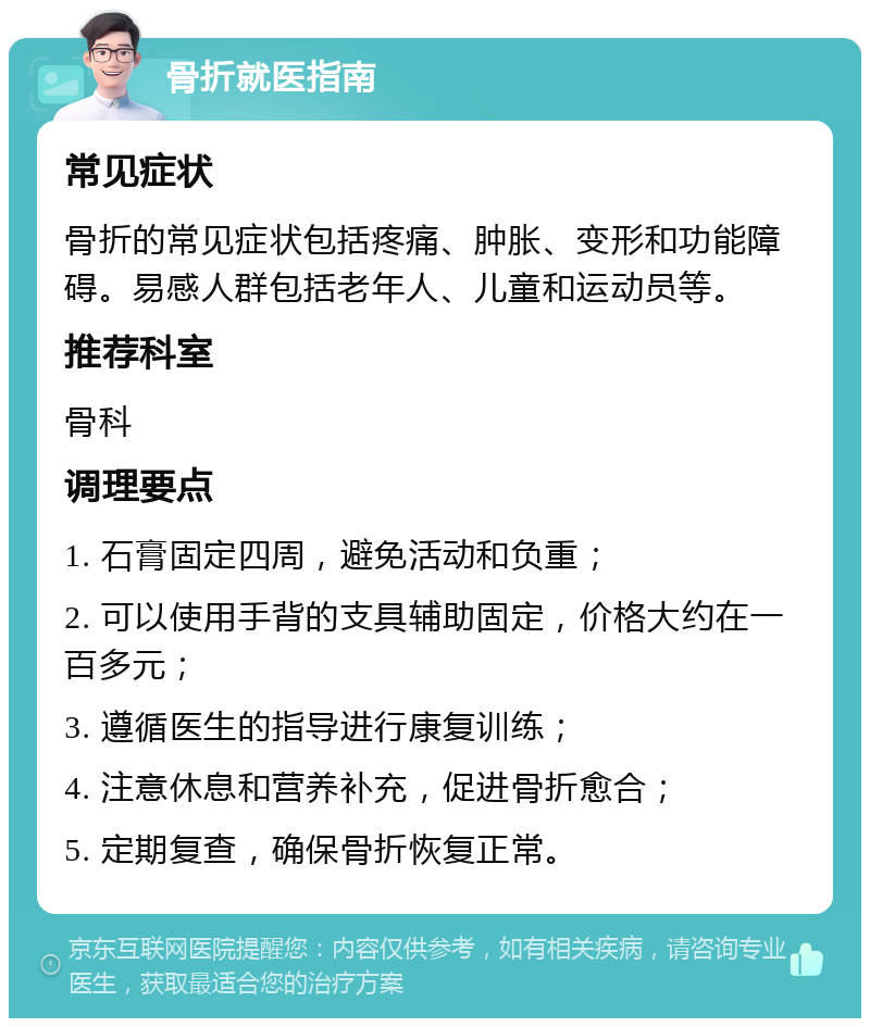 骨折就医指南 常见症状 骨折的常见症状包括疼痛、肿胀、变形和功能障碍。易感人群包括老年人、儿童和运动员等。 推荐科室 骨科 调理要点 1. 石膏固定四周，避免活动和负重； 2. 可以使用手背的支具辅助固定，价格大约在一百多元； 3. 遵循医生的指导进行康复训练； 4. 注意休息和营养补充，促进骨折愈合； 5. 定期复查，确保骨折恢复正常。